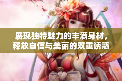 展现独特魅力的丰满身材，释放自信与美丽的双重诱惑