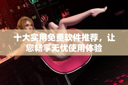 十大实用免费软件推荐，让您畅享无忧使用体验