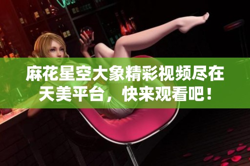 麻花星空大象精彩视频尽在天美平台，快来观看吧！