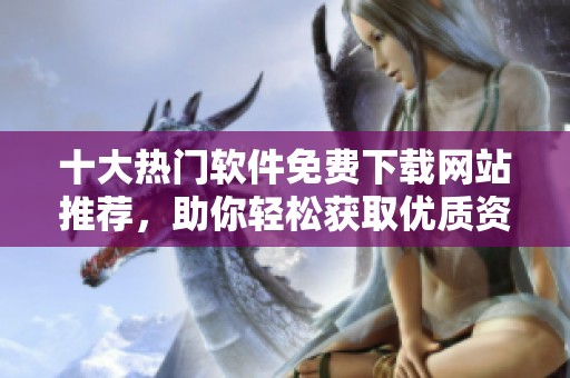 十大热门软件免费下载网站推荐，助你轻松获取优质资源