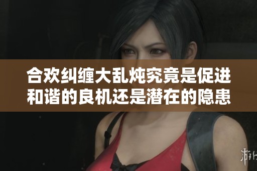 合欢纠缠大乱炖究竟是促进和谐的良机还是潜在的隐患