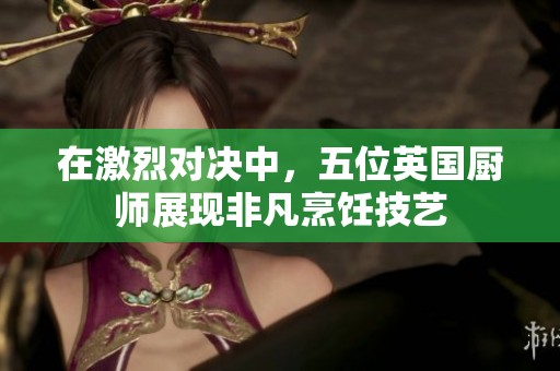 在激烈对决中，五位英国厨师展现非凡烹饪技艺
