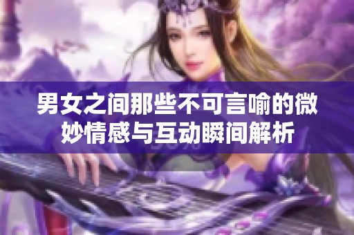 男女之间那些不可言喻的微妙情感与互动瞬间解析