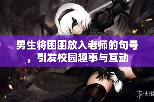 男生将困困放入老师的句号，引发校园趣事与互动