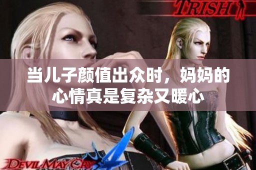 当儿子颜值出众时，妈妈的心情真是复杂又暖心