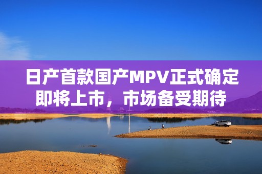 日产首款国产MPV正式确定即将上市，市场备受期待