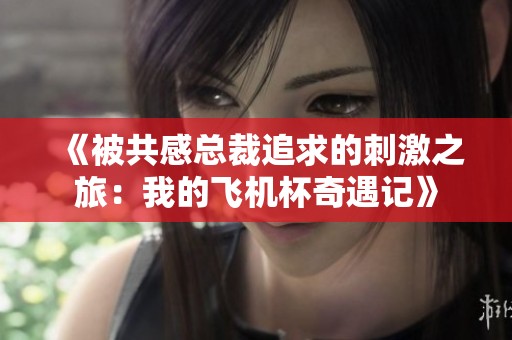 《被共感总裁追求的刺激之旅：我的飞机杯奇遇记》
