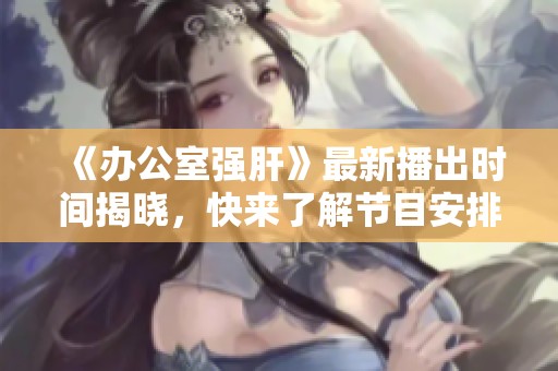 《办公室强肝》最新播出时间揭晓，快来了解节目安排！