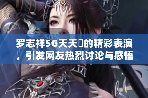 罗志祥5G天天奭的精彩表演，引发网友热烈讨论与感悟