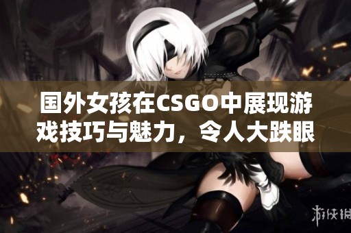 国外女孩在CSGO中展现游戏技巧与魅力，令人大跌眼镜