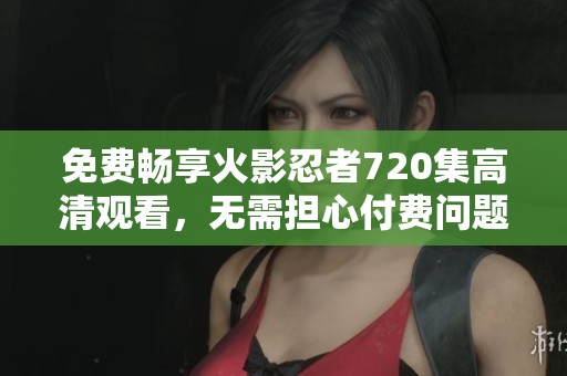 免费畅享火影忍者720集高清观看，无需担心付费问题