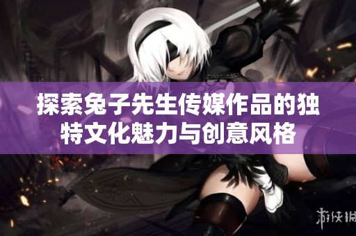 探索兔子先生传媒作品的独特文化魅力与创意风格
