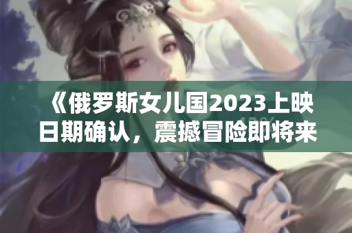 《俄罗斯女儿国2023上映日期确认，震撼冒险即将来袭》