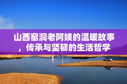山西窑洞老阿姨的温暖故事，传承与坚韧的生活哲学