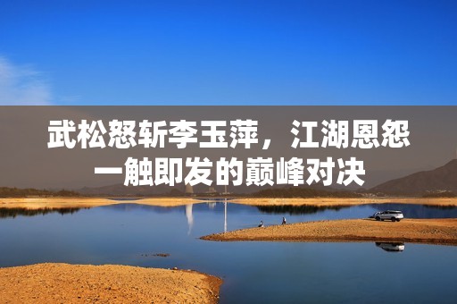 武松怒斩李玉萍，江湖恩怨一触即发的巅峰对决