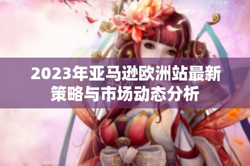 2023年亚马逊欧洲站最新策略与市场动态分析