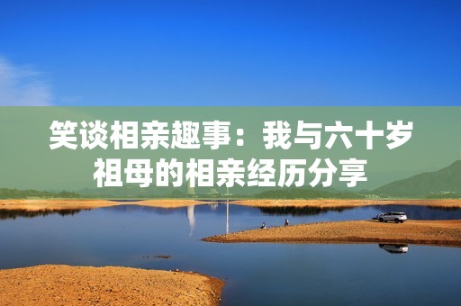 笑谈相亲趣事：我与六十岁祖母的相亲经历分享