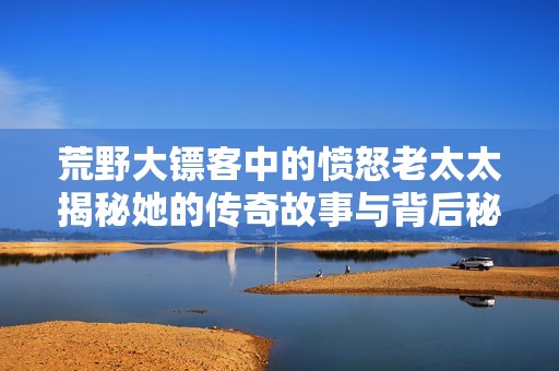 荒野大镖客中的愤怒老太太揭秘她的传奇故事与背后秘密