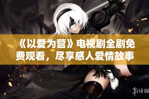 《以爱为营》电视剧全剧免费观看，尽享感人爱情故事！