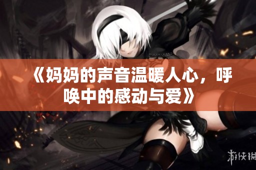 《妈妈的声音温暖人心，呼唤中的感动与爱》