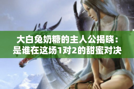 大白兔奶糖的主人公揭晓：是谁在这场1对2的甜蜜对决中？