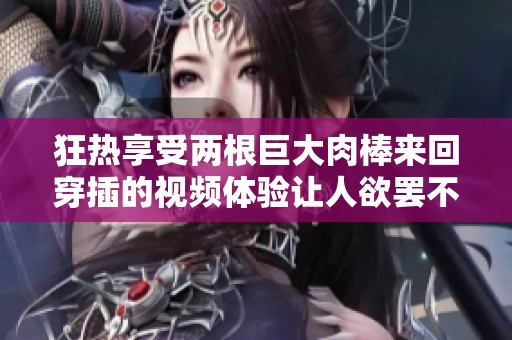狂热享受两根巨大肉棒来回穿插的视频体验让人欲罢不能