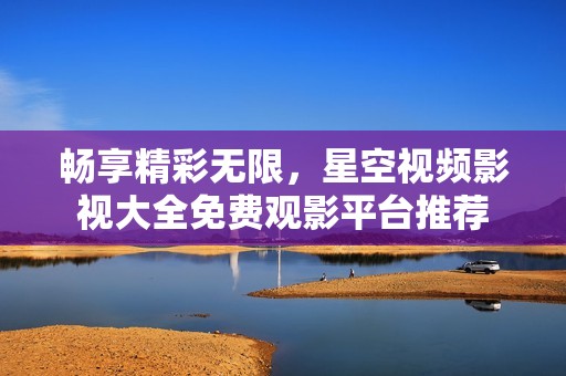 畅享精彩无限，星空视频影视大全免费观影平台推荐