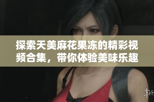 探索天美麻花果冻的精彩视频合集，带你体验美味乐趣