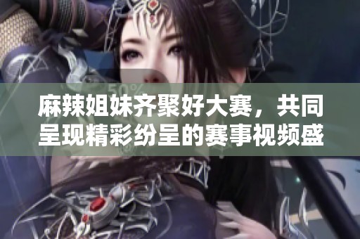 麻辣姐妹齐聚好大赛，共同呈现精彩纷呈的赛事视频盛宴