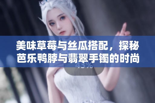 美味草莓与丝瓜搭配，探秘芭乐鸭脖与翡翠手镯的时尚魅力
