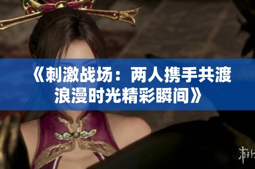 《刺激战场：两人携手共渡浪漫时光精彩瞬间》