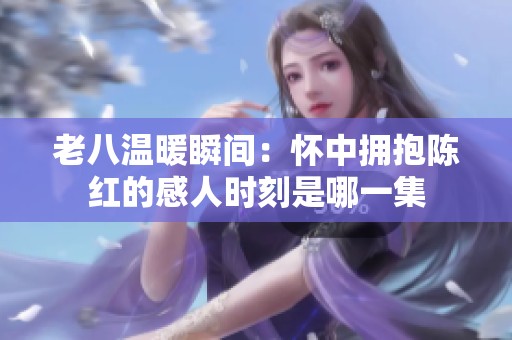 老八温暖瞬间：怀中拥抱陈红的感人时刻是哪一集