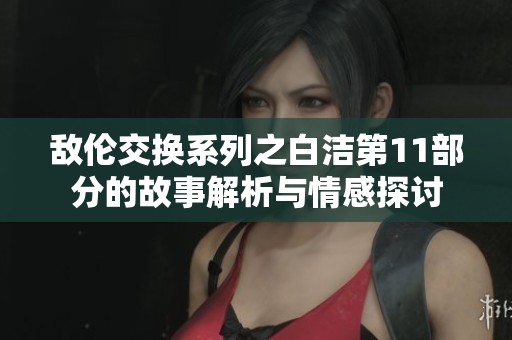 敌伦交换系列之白洁第11部分的故事解析与情感探讨