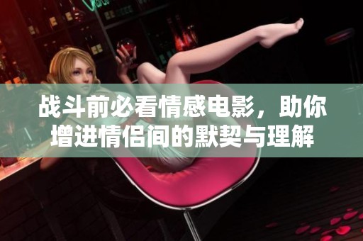 战斗前必看情感电影，助你增进情侣间的默契与理解