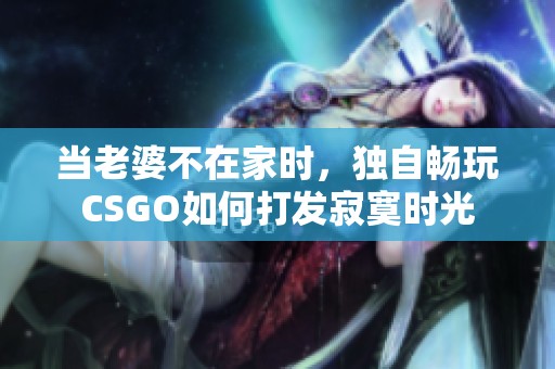 当老婆不在家时，独自畅玩CSGO如何打发寂寞时光