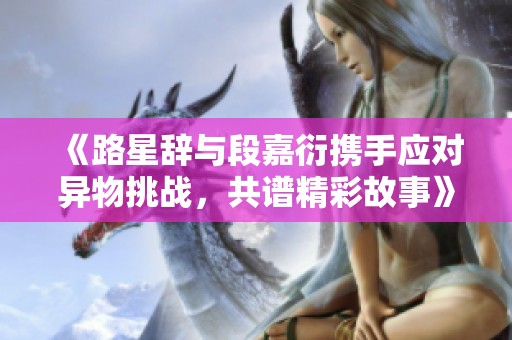 《路星辞与段嘉衍携手应对异物挑战，共谱精彩故事》