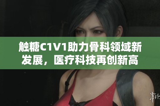 触糖C1V1助力骨科领域新发展，医疗科技再创新高