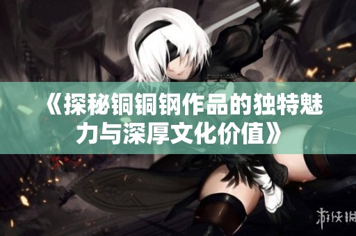 《探秘铜铜钢作品的独特魅力与深厚文化价值》