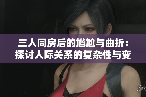 三人同房后的尴尬与曲折：探讨人际关系的复杂性与变化