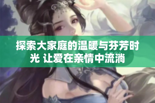 探索大家庭的温暖与芬芳时光 让爱在亲情中流淌