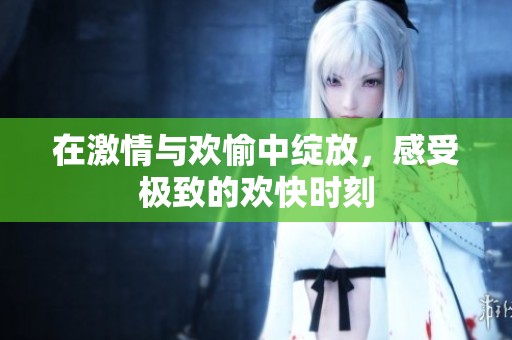 在激情与欢愉中绽放，感受极致的欢快时刻