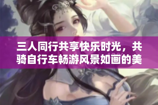 三人同行共享快乐时光，共骑自行车畅游风景如画的美丽乡村