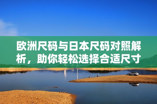 欧洲尺码与日本尺码对照解析，助你轻松选择合适尺寸