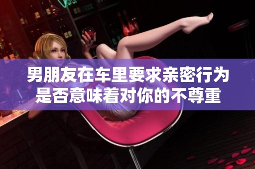 男朋友在车里要求亲密行为是否意味着对你的不尊重