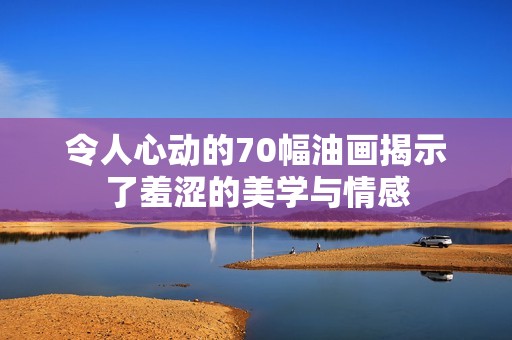 令人心动的70幅油画揭示了羞涩的美学与情感