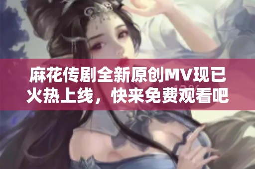 麻花传剧全新原创MV现已火热上线，快来免费观看吧