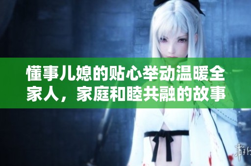 懂事儿媳的贴心举动温暖全家人，家庭和睦共融的故事