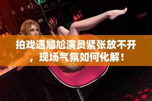 拍戏遇尴尬演员紧张放不开，现场气氛如何化解！
