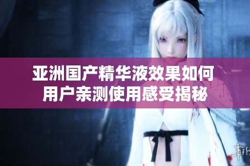 亚洲国产精华液效果如何 用户亲测使用感受揭秘