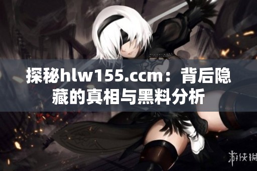 探秘hlw155.ccm：背后隐藏的真相与黑料分析